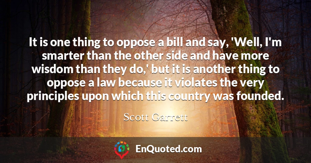 It is one thing to oppose a bill and say, 'Well, I'm smarter than the other side and have more wisdom than they do,' but it is another thing to oppose a law because it violates the very principles upon which this country was founded.