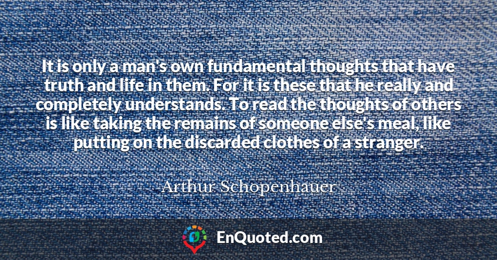 It is only a man's own fundamental thoughts that have truth and life in them. For it is these that he really and completely understands. To read the thoughts of others is like taking the remains of someone else's meal, like putting on the discarded clothes of a stranger.