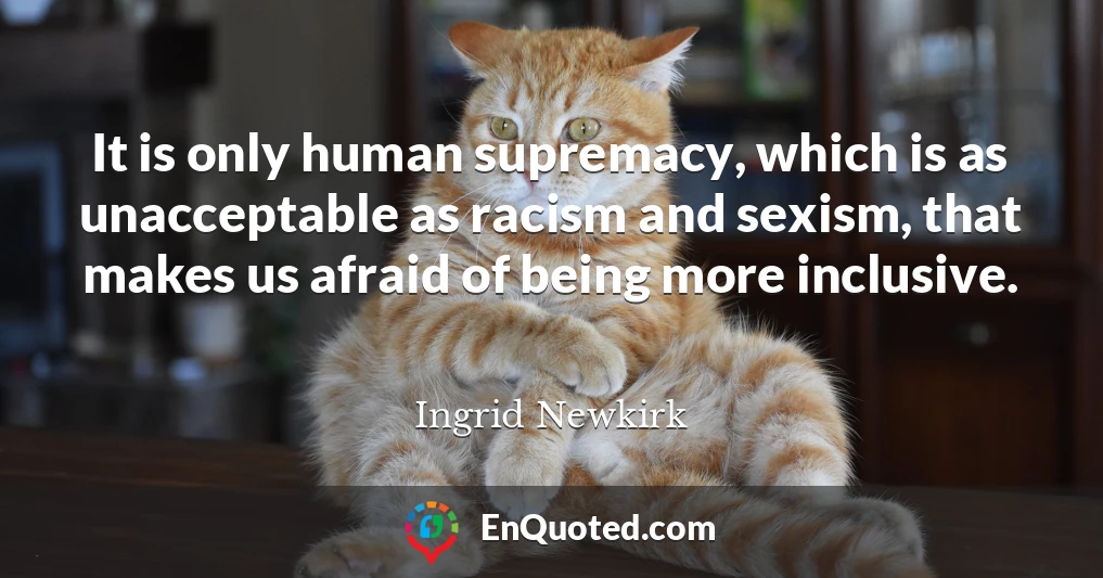 It is only human supremacy, which is as unacceptable as racism and sexism, that makes us afraid of being more inclusive.