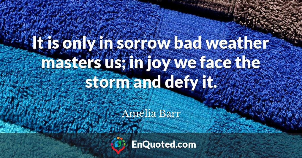 It is only in sorrow bad weather masters us; in joy we face the storm and defy it.