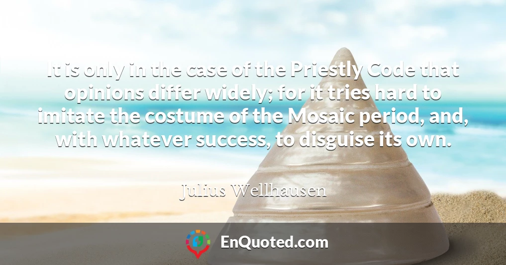 It is only in the case of the Priestly Code that opinions differ widely; for it tries hard to imitate the costume of the Mosaic period, and, with whatever success, to disguise its own.