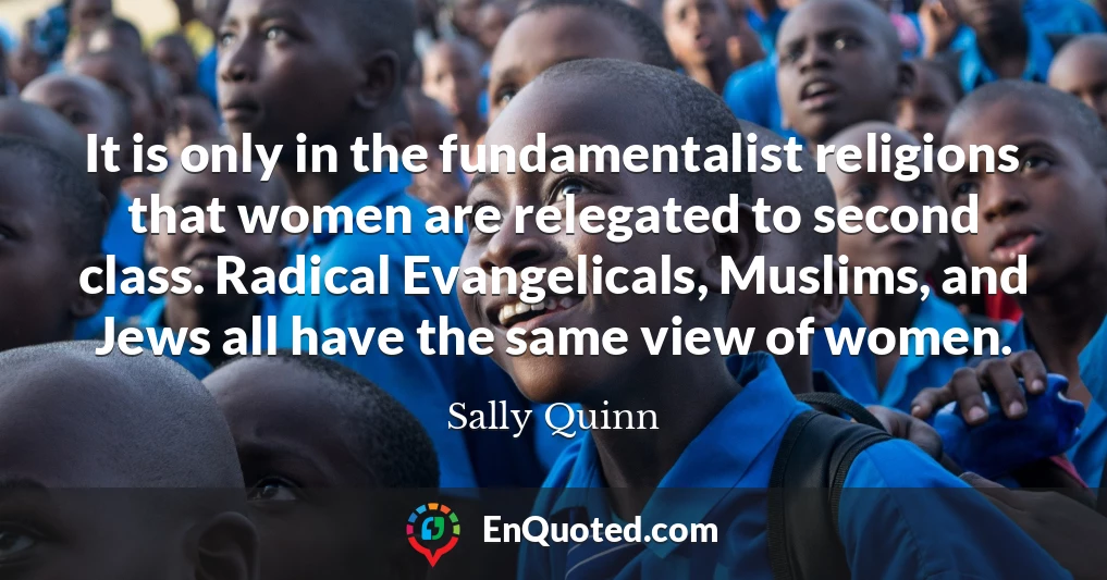 It is only in the fundamentalist religions that women are relegated to second class. Radical Evangelicals, Muslims, and Jews all have the same view of women.