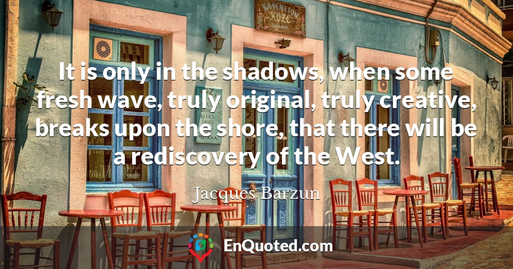 It is only in the shadows, when some fresh wave, truly original, truly creative, breaks upon the shore, that there will be a rediscovery of the West.