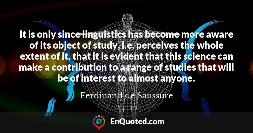 It is only since linguistics has become more aware of its object of study, i.e. perceives the whole extent of it, that it is evident that this science can make a contribution to a range of studies that will be of interest to almost anyone.