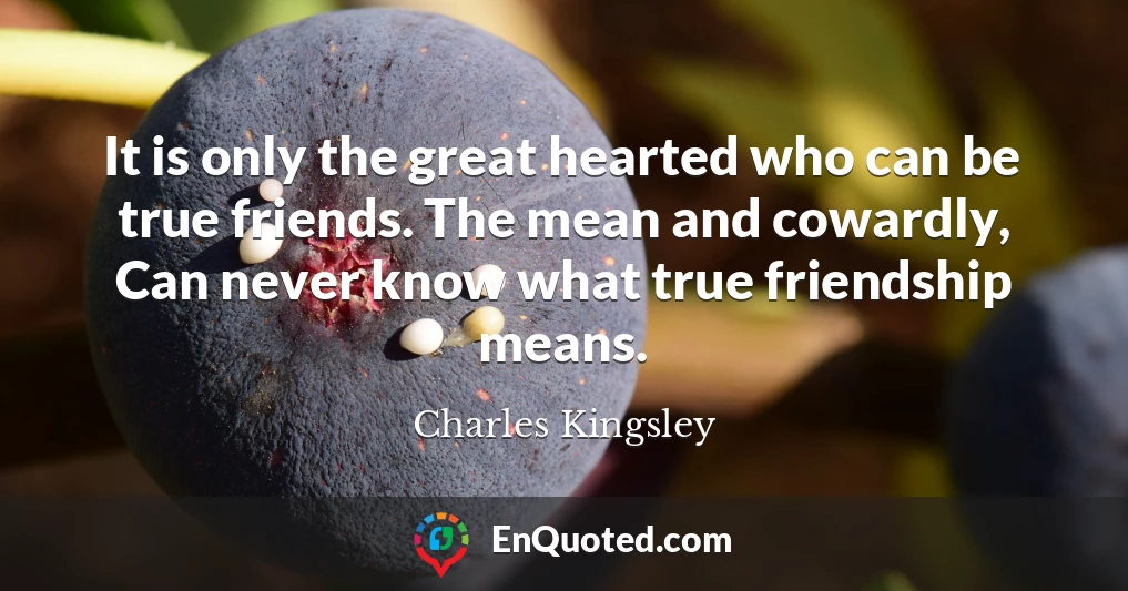 It is only the great hearted who can be true friends. The mean and cowardly, Can never know what true friendship means.