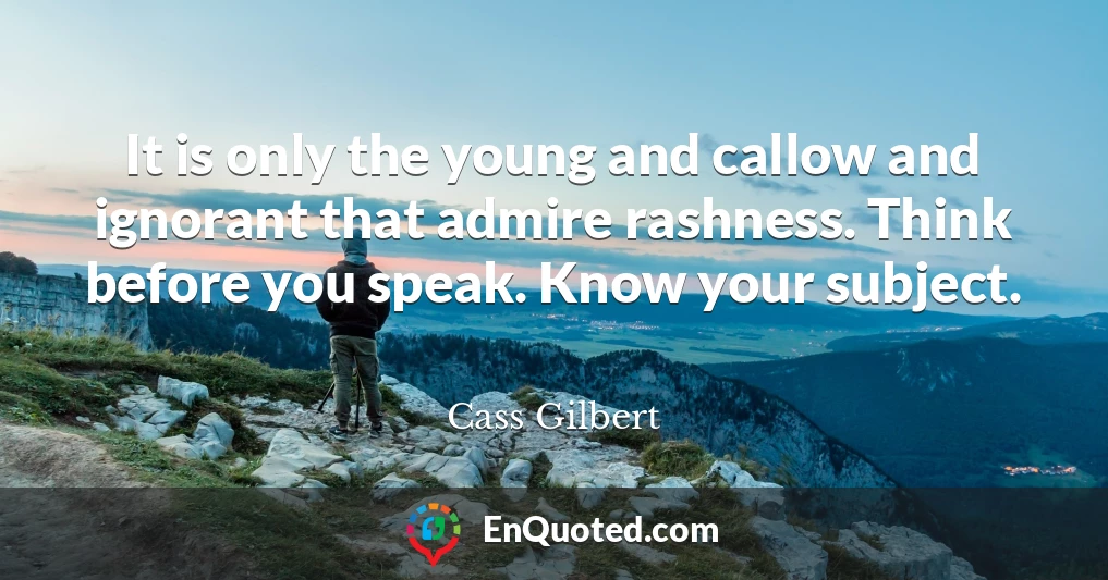 It is only the young and callow and ignorant that admire rashness. Think before you speak. Know your subject.