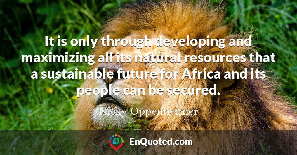 It is only through developing and maximizing all its natural resources that a sustainable future for Africa and its people can be secured.