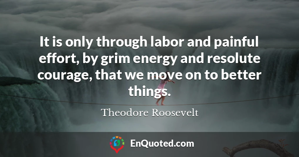 It is only through labor and painful effort, by grim energy and resolute courage, that we move on to better things.