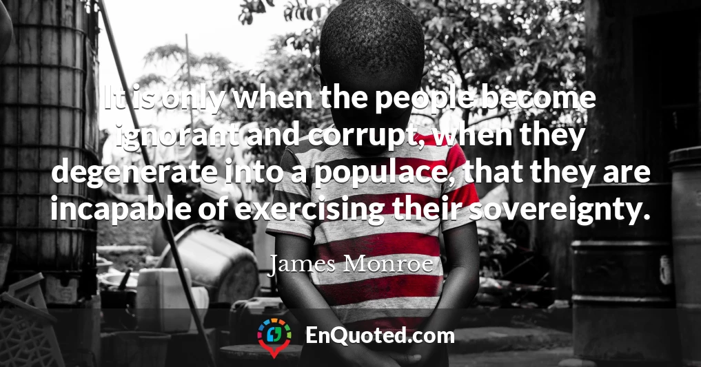 It is only when the people become ignorant and corrupt, when they degenerate into a populace, that they are incapable of exercising their sovereignty.