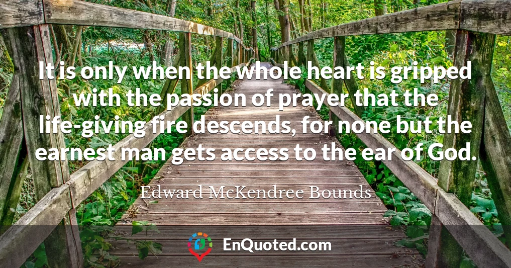 It is only when the whole heart is gripped with the passion of prayer that the life-giving fire descends, for none but the earnest man gets access to the ear of God.