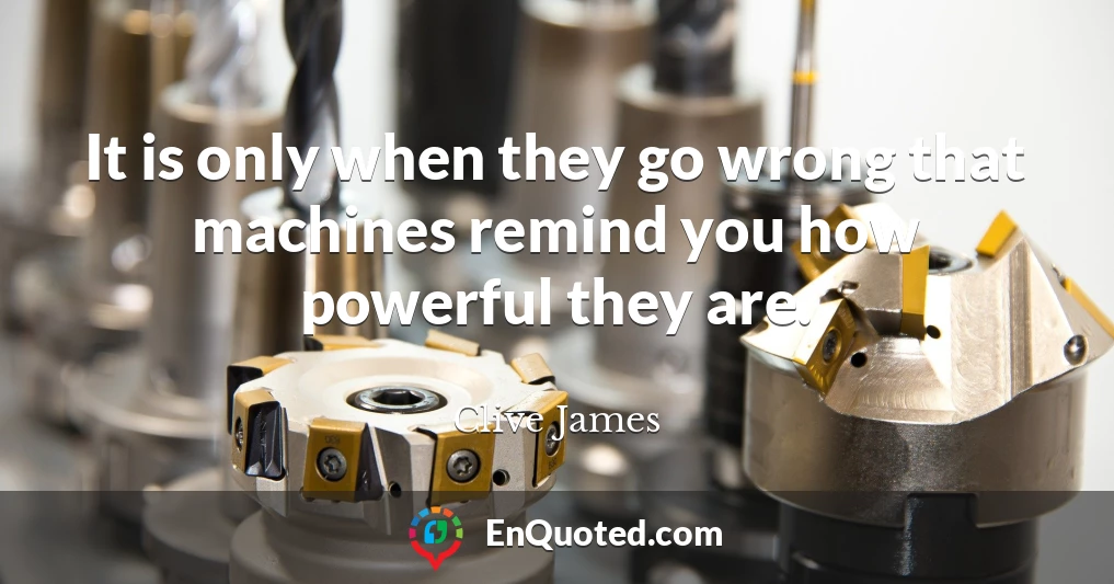 It is only when they go wrong that machines remind you how powerful they are.