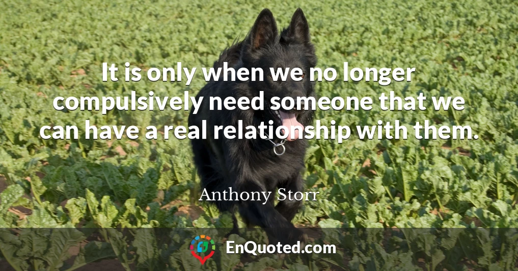 It is only when we no longer compulsively need someone that we can have a real relationship with them.