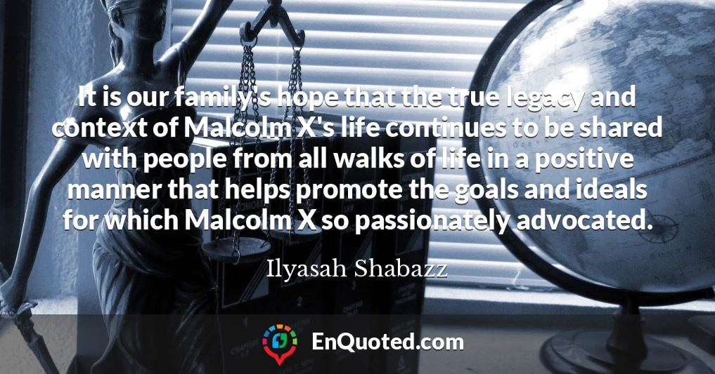 It is our family's hope that the true legacy and context of Malcolm X's life continues to be shared with people from all walks of life in a positive manner that helps promote the goals and ideals for which Malcolm X so passionately advocated.