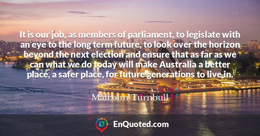 It is our job, as members of parliament, to legislate with an eye to the long term future, to look over the horizon beyond the next election and ensure that as far as we can what we do today will make Australia a better place, a safer place, for future generations to live in.