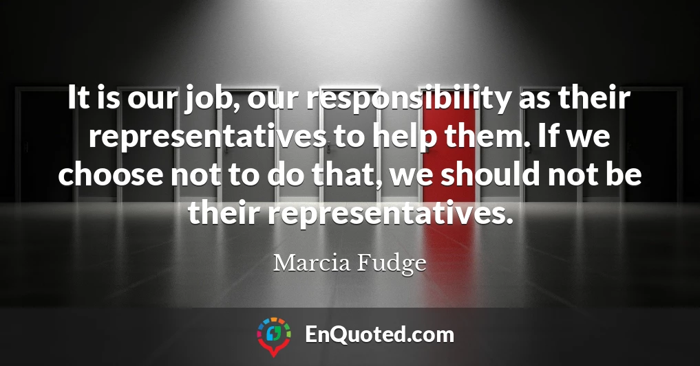 It is our job, our responsibility as their representatives to help them. If we choose not to do that, we should not be their representatives.