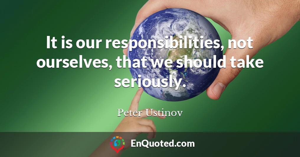 It is our responsibilities, not ourselves, that we should take seriously.