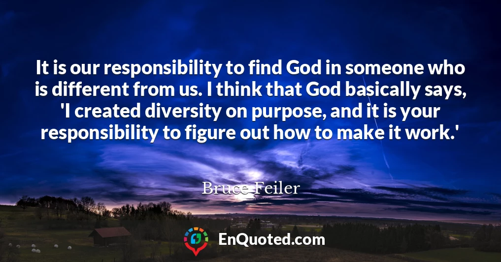 It is our responsibility to find God in someone who is different from us. I think that God basically says, 'I created diversity on purpose, and it is your responsibility to figure out how to make it work.'