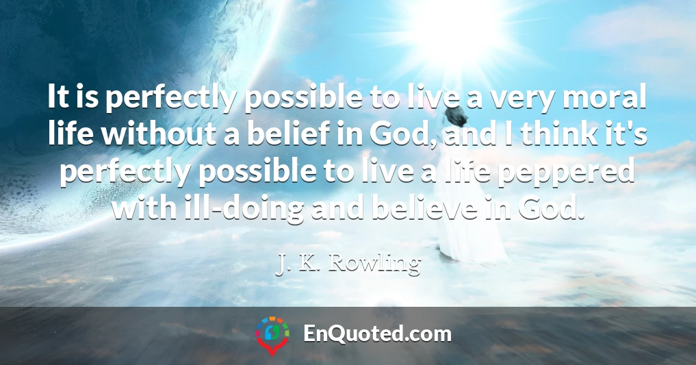 It is perfectly possible to live a very moral life without a belief in God, and I think it's perfectly possible to live a life peppered with ill-doing and believe in God.