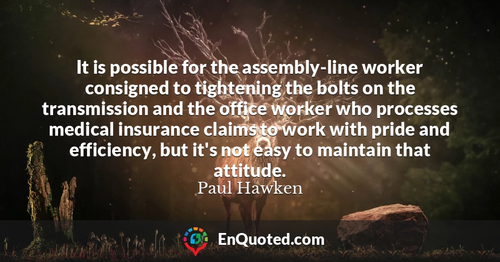 It is possible for the assembly-line worker consigned to tightening the bolts on the transmission and the office worker who processes medical insurance claims to work with pride and efficiency, but it's not easy to maintain that attitude.