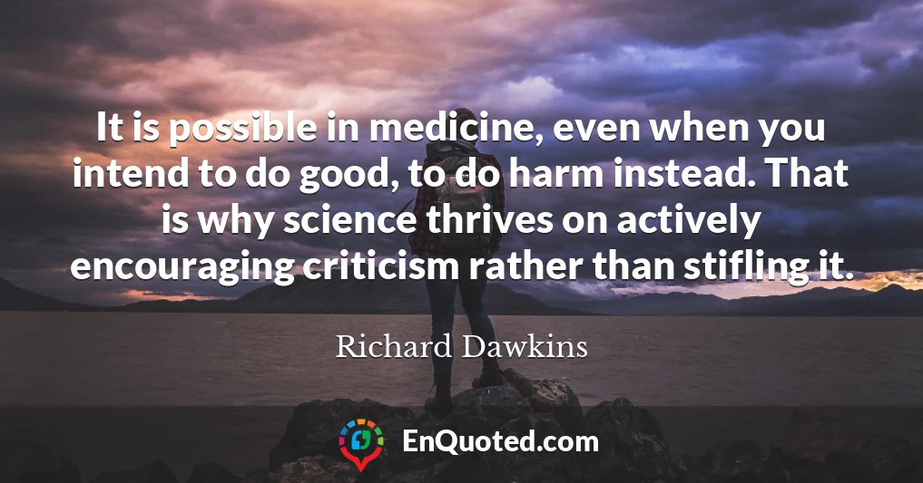 It is possible in medicine, even when you intend to do good, to do harm instead. That is why science thrives on actively encouraging criticism rather than stifling it.