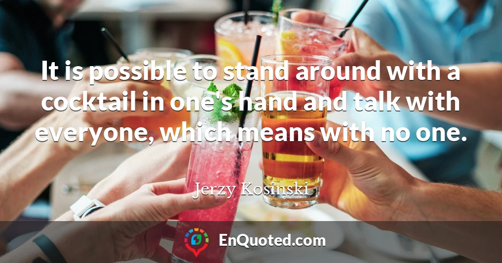 It is possible to stand around with a cocktail in one's hand and talk with everyone, which means with no one.