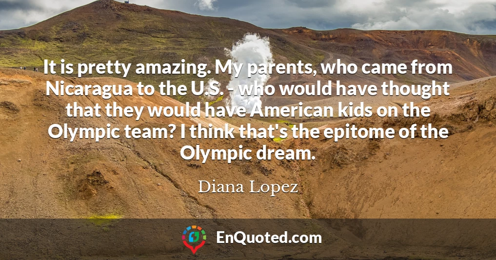 It is pretty amazing. My parents, who came from Nicaragua to the U.S. - who would have thought that they would have American kids on the Olympic team? I think that's the epitome of the Olympic dream.
