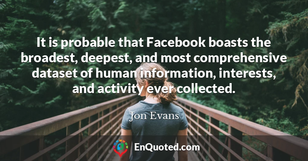 It is probable that Facebook boasts the broadest, deepest, and most comprehensive dataset of human information, interests, and activity ever collected.