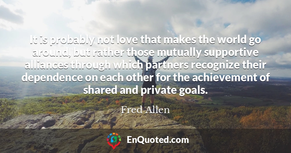 It is probably not love that makes the world go around, but rather those mutually supportive alliances through which partners recognize their dependence on each other for the achievement of shared and private goals.