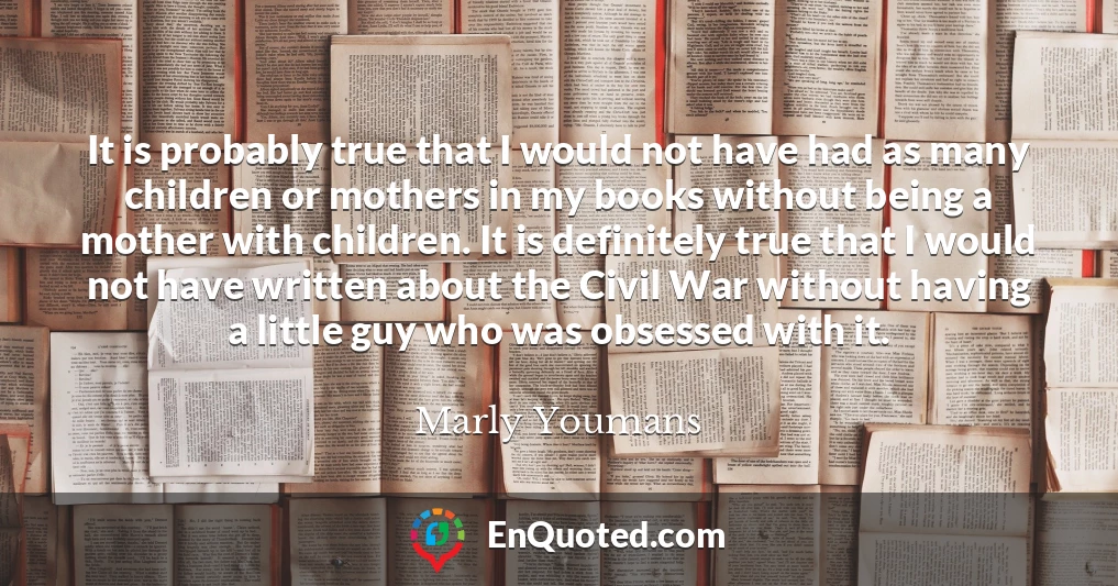 It is probably true that I would not have had as many children or mothers in my books without being a mother with children. It is definitely true that I would not have written about the Civil War without having a little guy who was obsessed with it.