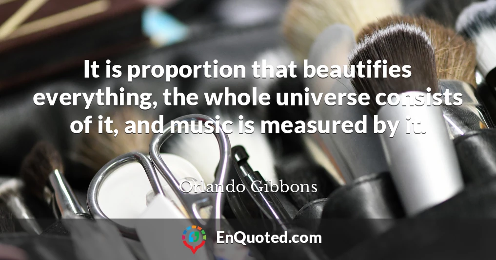 It is proportion that beautifies everything, the whole universe consists of it, and music is measured by it.