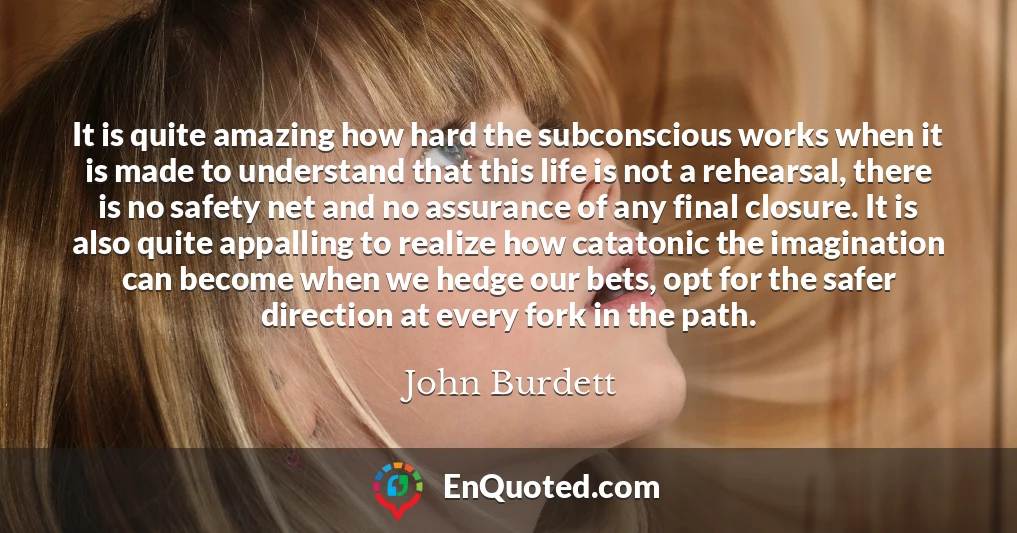 It is quite amazing how hard the subconscious works when it is made to understand that this life is not a rehearsal, there is no safety net and no assurance of any final closure. It is also quite appalling to realize how catatonic the imagination can become when we hedge our bets, opt for the safer direction at every fork in the path.