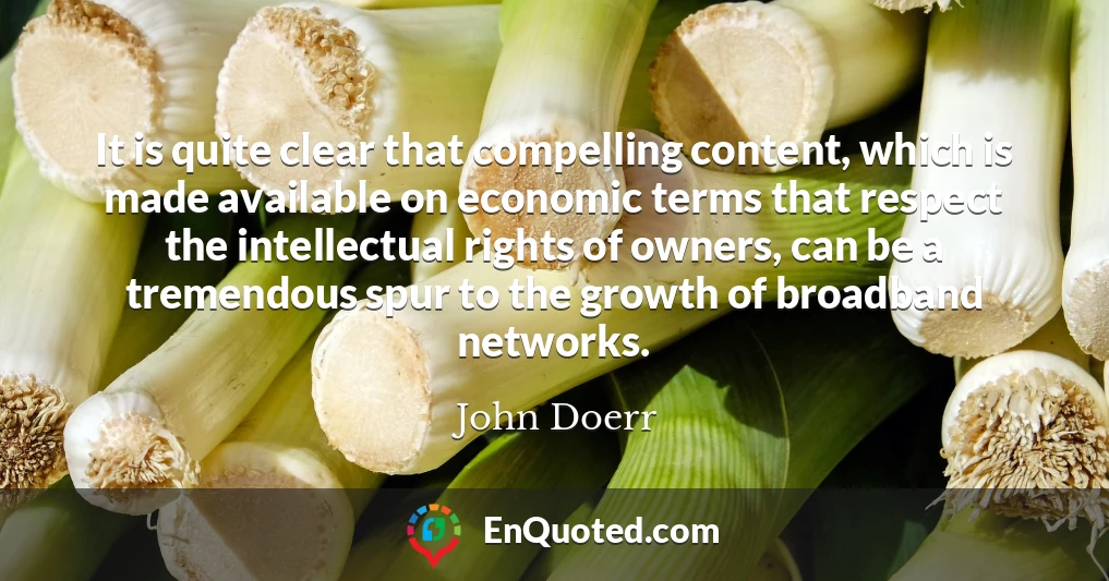 It is quite clear that compelling content, which is made available on economic terms that respect the intellectual rights of owners, can be a tremendous spur to the growth of broadband networks.
