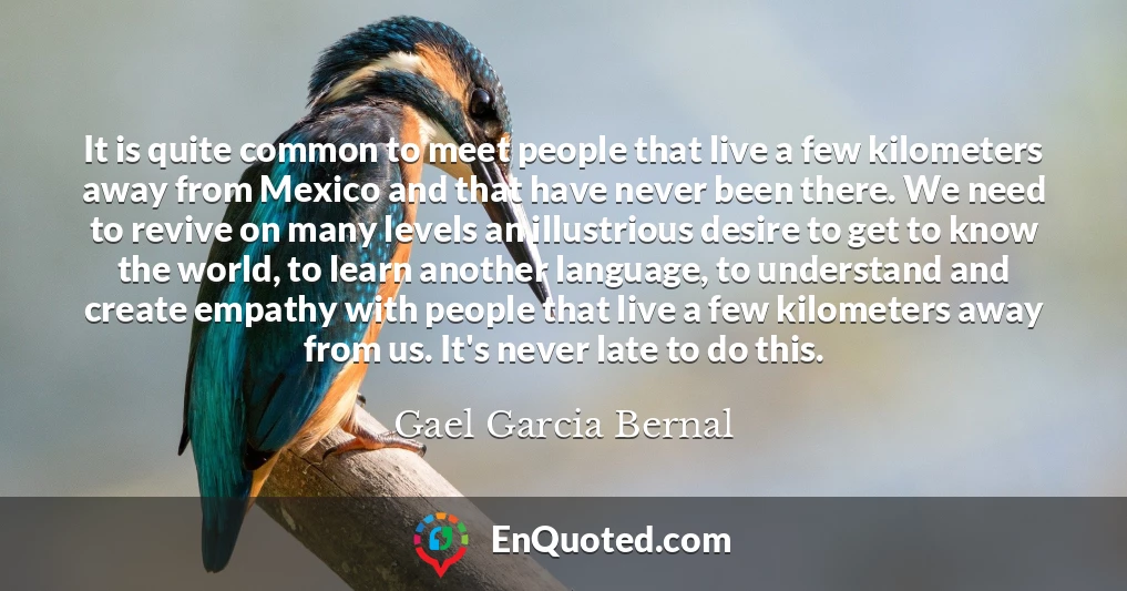 It is quite common to meet people that live a few kilometers away from Mexico and that have never been there. We need to revive on many levels an illustrious desire to get to know the world, to learn another language, to understand and create empathy with people that live a few kilometers away from us. It's never late to do this.