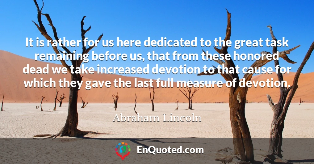 It is rather for us here dedicated to the great task remaining before us, that from these honored dead we take increased devotion to that cause for which they gave the last full measure of devotion.
