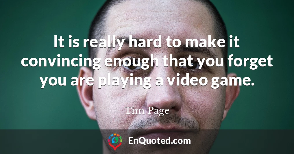 It is really hard to make it convincing enough that you forget you are playing a video game.