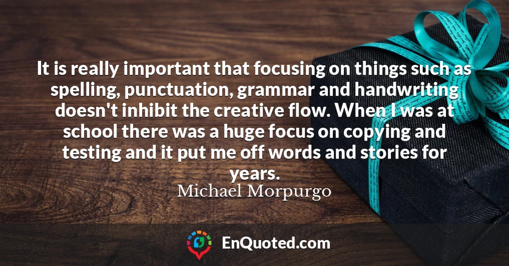 It is really important that focusing on things such as spelling, punctuation, grammar and handwriting doesn't inhibit the creative flow. When I was at school there was a huge focus on copying and testing and it put me off words and stories for years.