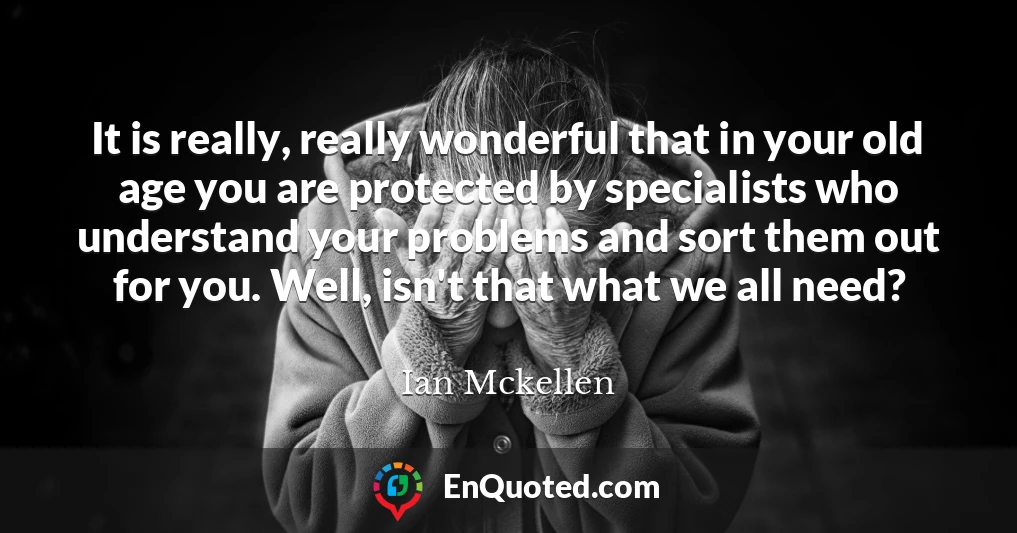 It is really, really wonderful that in your old age you are protected by specialists who understand your problems and sort them out for you. Well, isn't that what we all need?