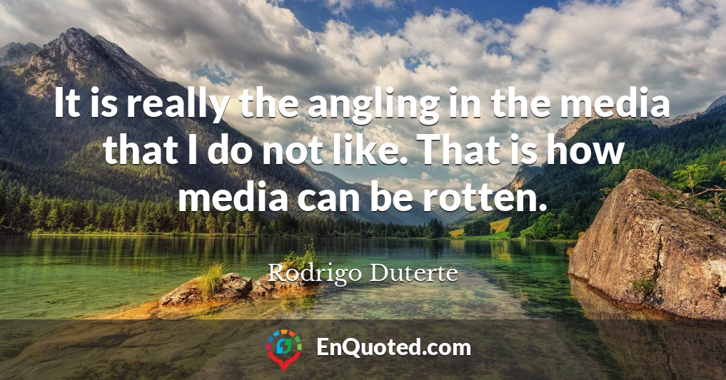It is really the angling in the media that I do not like. That is how media can be rotten.