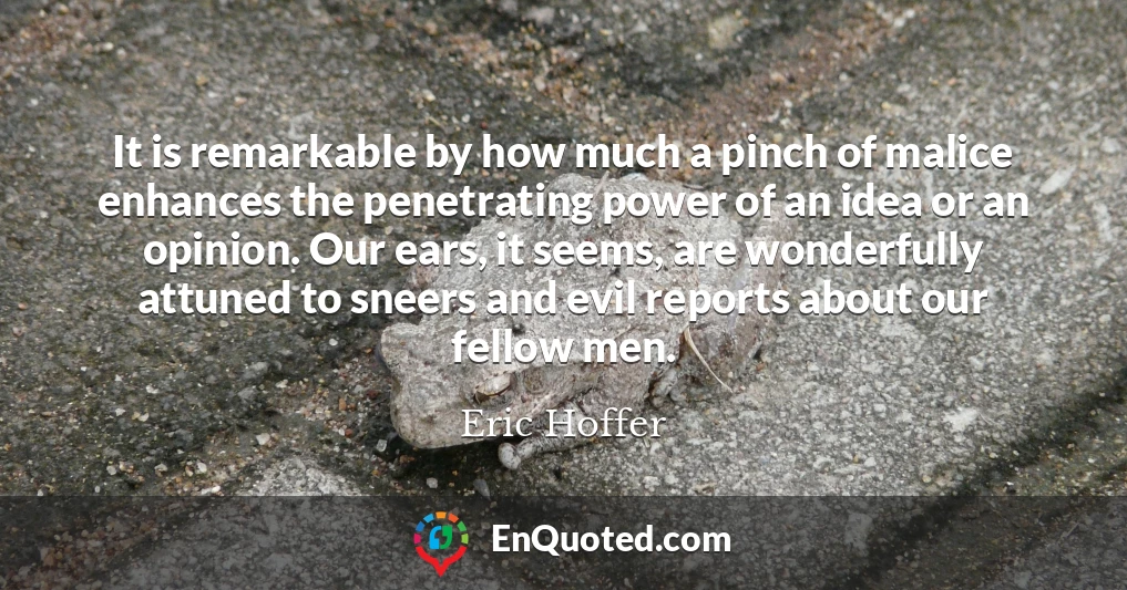 It is remarkable by how much a pinch of malice enhances the penetrating power of an idea or an opinion. Our ears, it seems, are wonderfully attuned to sneers and evil reports about our fellow men.
