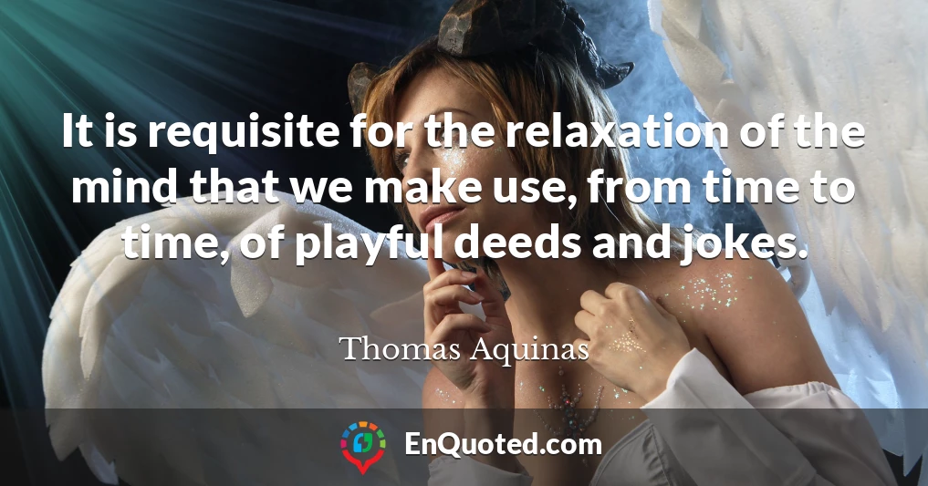 It is requisite for the relaxation of the mind that we make use, from time to time, of playful deeds and jokes.