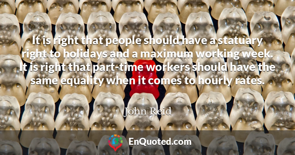 It is right that people should have a statuary right to holidays and a maximum working week. It is right that part-time workers should have the same equality when it comes to hourly rates.