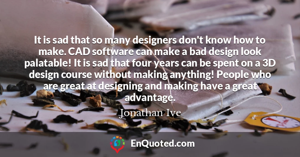 It is sad that so many designers don't know how to make. CAD software can make a bad design look palatable! It is sad that four years can be spent on a 3D design course without making anything! People who are great at designing and making have a great advantage.