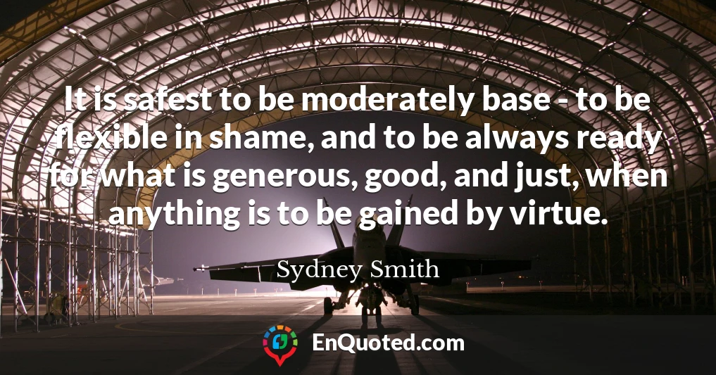 It is safest to be moderately base - to be flexible in shame, and to be always ready for what is generous, good, and just, when anything is to be gained by virtue.