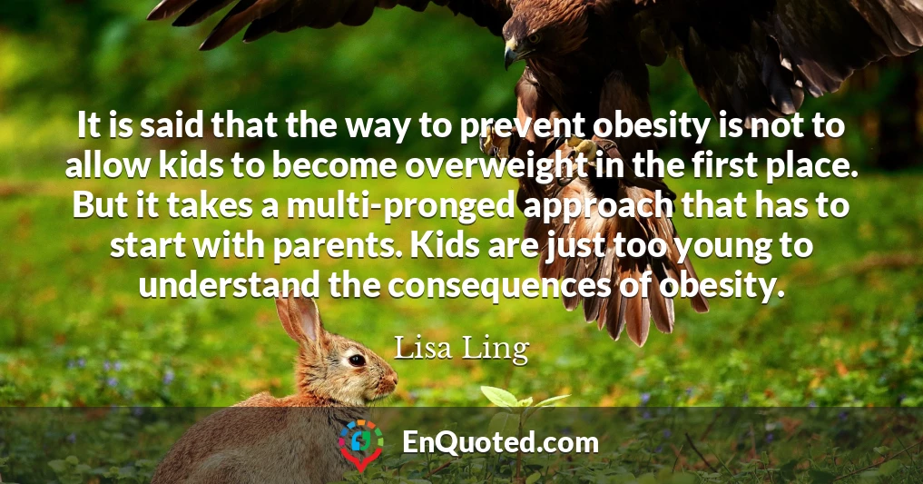 It is said that the way to prevent obesity is not to allow kids to become overweight in the first place. But it takes a multi-pronged approach that has to start with parents. Kids are just too young to understand the consequences of obesity.