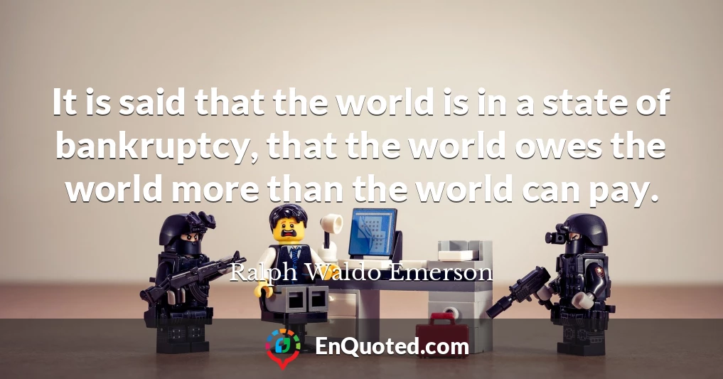 It is said that the world is in a state of bankruptcy, that the world owes the world more than the world can pay.