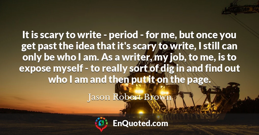 It is scary to write - period - for me, but once you get past the idea that it's scary to write, I still can only be who I am. As a writer, my job, to me, is to expose myself - to really sort of dig in and find out who I am and then put it on the page.