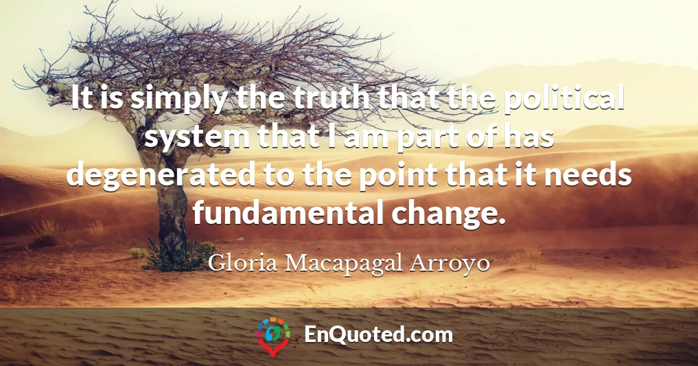 It is simply the truth that the political system that I am part of has degenerated to the point that it needs fundamental change.