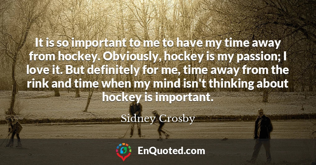It is so important to me to have my time away from hockey. Obviously, hockey is my passion; I love it. But definitely for me, time away from the rink and time when my mind isn't thinking about hockey is important.