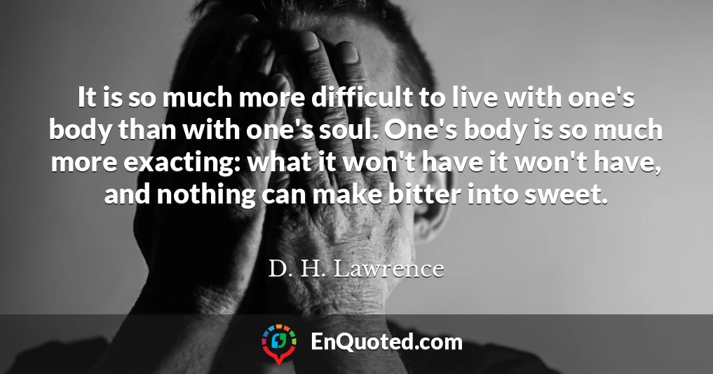 It is so much more difficult to live with one's body than with one's soul. One's body is so much more exacting: what it won't have it won't have, and nothing can make bitter into sweet.