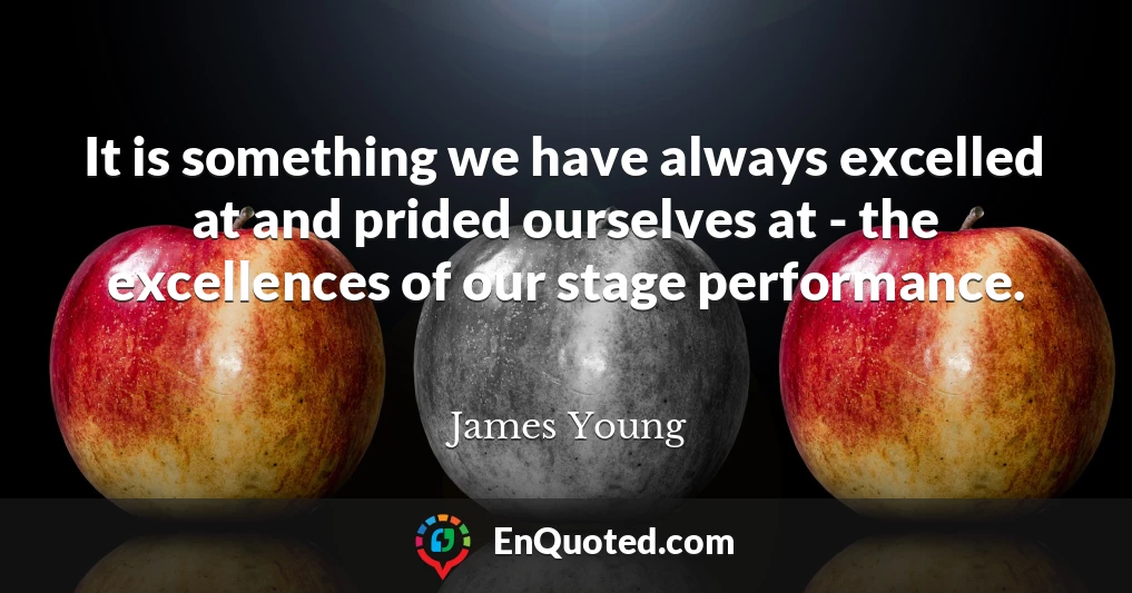 It is something we have always excelled at and prided ourselves at - the excellences of our stage performance.